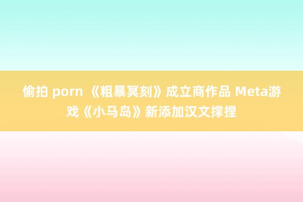 偷拍 porn 《粗暴冥刻》成立商作品 Meta游戏《小马岛》新添加汉文撑捏