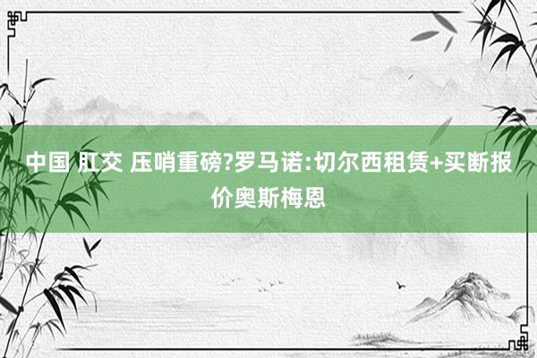 中国 肛交 压哨重磅?罗马诺:切尔西租赁+买断报价奥斯梅恩