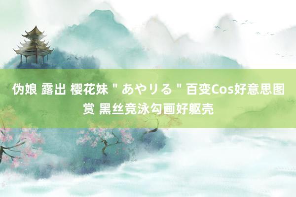 伪娘 露出 樱花妹"あやリる"百变Cos好意思图赏 黑丝竞泳勾画好躯壳