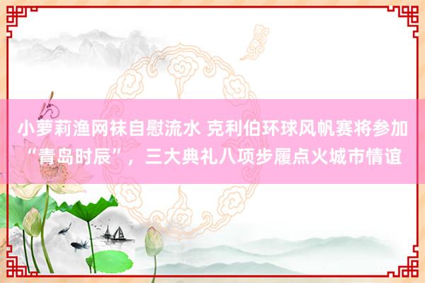 小萝莉渔网袜自慰流水 克利伯环球风帆赛将参加“青岛时辰”，三大典礼八项步履点火城市情谊