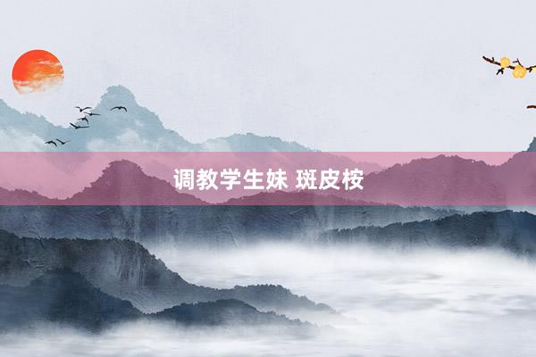 调教学生妹 斑皮桉