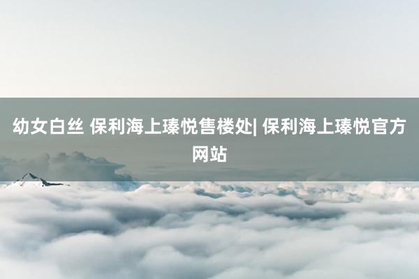 幼女白丝 保利海上瑧悦售楼处| 保利海上瑧悦官方网站