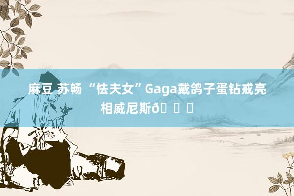 麻豆 苏畅 “怯夫女”Gaga戴鸽子蛋钻戒亮相威尼斯💍