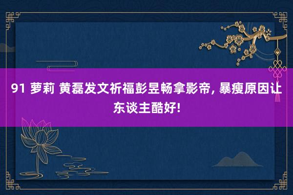 91 萝莉 黄磊发文祈福彭昱畅拿影帝， 暴瘦原因让东谈主酷好!