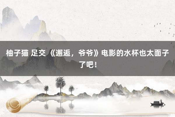 柚子猫 足交 《邂逅，爷爷》电影的水杯也太面子了吧！