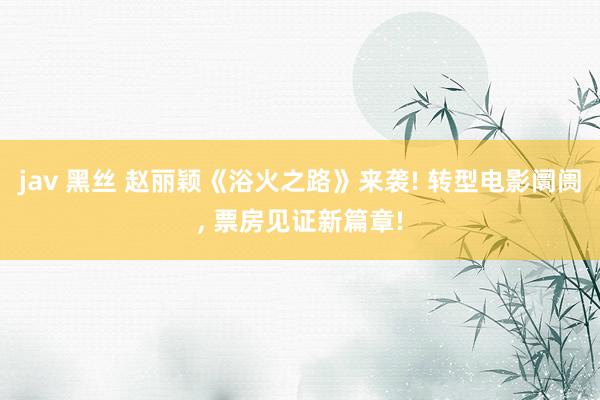 jav 黑丝 赵丽颖《浴火之路》来袭! 转型电影阛阓， 票房见证新篇章!