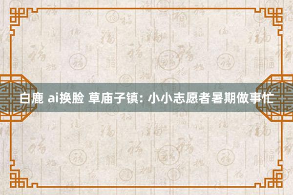 白鹿 ai换脸 草庙子镇: 小小志愿者暑期做事忙