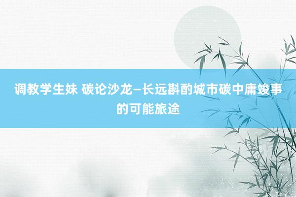 调教学生妹 碳论沙龙—长远斟酌城市碳中庸竣事的可能旅途