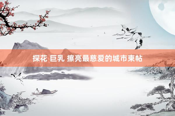 探花 巨乳 擦亮最慈爱的城市柬帖