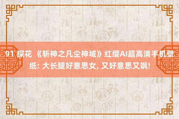 91 探花 《斩神之凡尘神域》红缨AI超高清手机壁纸: 大长腿好意思女， 又好意思又飒!