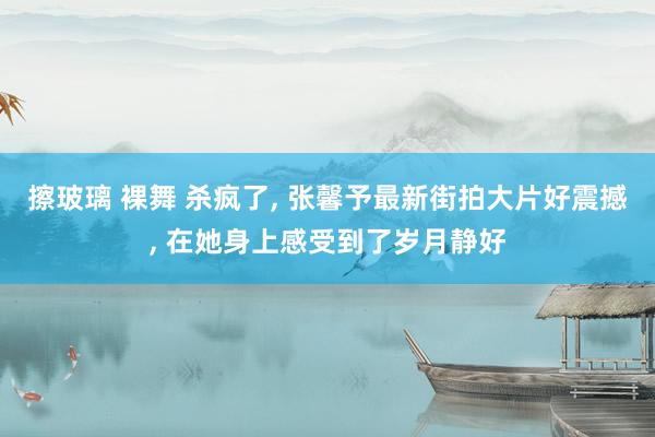擦玻璃 裸舞 杀疯了， 张馨予最新街拍大片好震撼， 在她身上感受到了岁月静好
