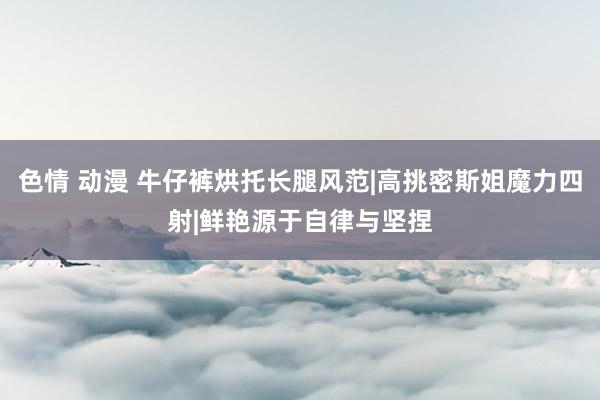 色情 动漫 牛仔裤烘托长腿风范|高挑密斯姐魔力四射|鲜艳源于自律与坚捏