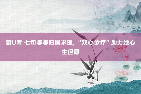 猎U者 七旬婆婆归国求医， “双心诊疗”助力她心生但愿