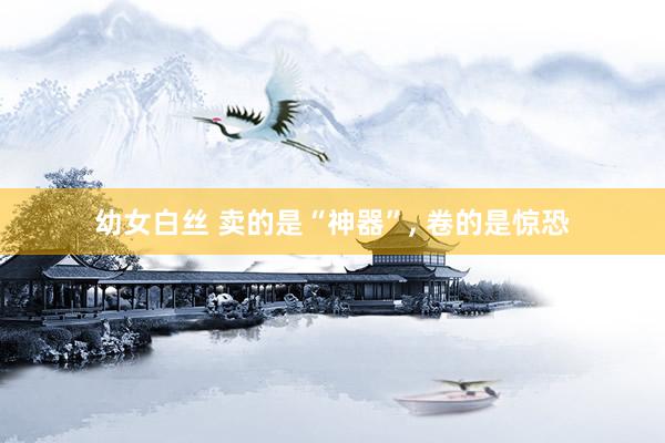 幼女白丝 卖的是“神器”， 卷的是惊恐
