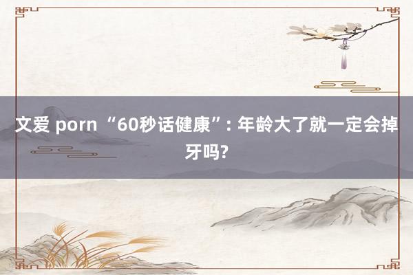 文爱 porn “60秒话健康”: 年龄大了就一定会掉牙吗?