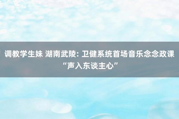 调教学生妹 湖南武陵: 卫健系统首场音乐念念政课“声入东谈主心”