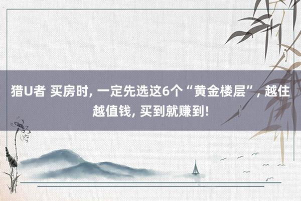 猎U者 买房时， 一定先选这6个“黄金楼层”， 越住越值钱， 买到就赚到!