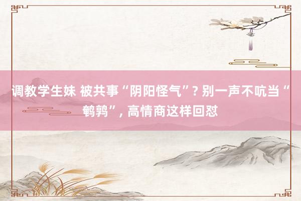 调教学生妹 被共事“阴阳怪气”? 别一声不吭当“鹌鹑”， 高情商这样回怼