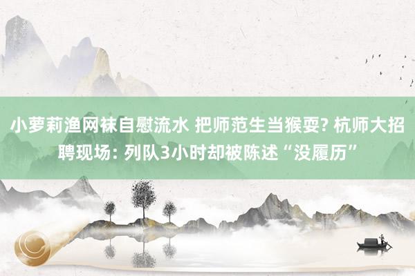 小萝莉渔网袜自慰流水 把师范生当猴耍? 杭师大招聘现场: 列队3小时却被陈述“没履历”