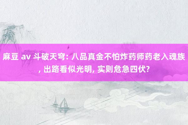 麻豆 av 斗破天穹: 八品真金不怕炸药师药老入魂族， 出路看似光明， 实则危急四伏?