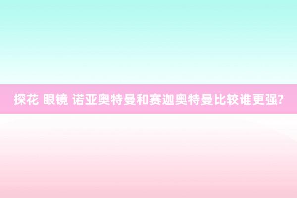 探花 眼镜 诺亚奥特曼和赛迦奥特曼比较谁更强?