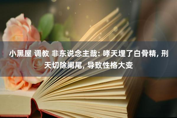 小黑屋 调教 非东说念主哉: 哮天埋了白骨精， 刑天切除阑尾， 导致性格大变