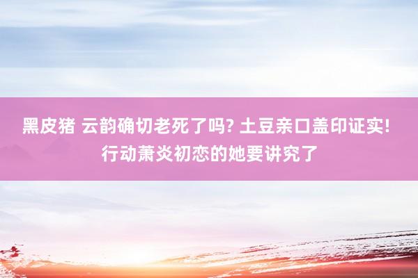 黑皮猪 云韵确切老死了吗? 土豆亲口盖印证实! 行动萧炎初恋的她要讲究了