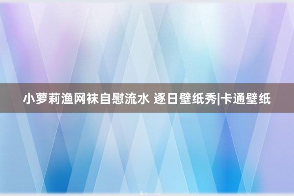 小萝莉渔网袜自慰流水 逐日壁纸秀|卡通壁纸