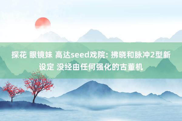 探花 眼镜妹 高达seed戏院: 拂晓和脉冲2型新设定 没经由任何强化的古董机