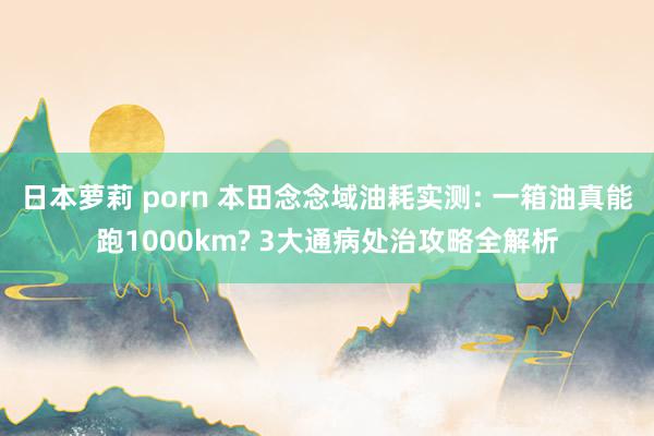 日本萝莉 porn 本田念念域油耗实测: 一箱油真能跑1000km? 3大通病处治攻略全解析