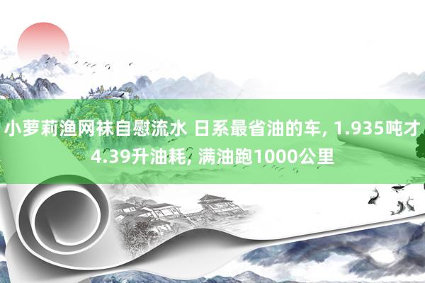 小萝莉渔网袜自慰流水 日系最省油的车， 1.935吨才4.39升油耗， 满油跑1000公里
