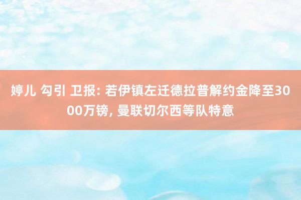 婷儿 勾引 卫报: 若伊镇左迁德拉普解约金降至3000万镑， 曼联切尔西等队特意