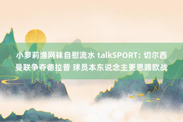 小萝莉渔网袜自慰流水 talkSPORT: 切尔西曼联争夺德拉普 球员本东说念主更思踢欧战