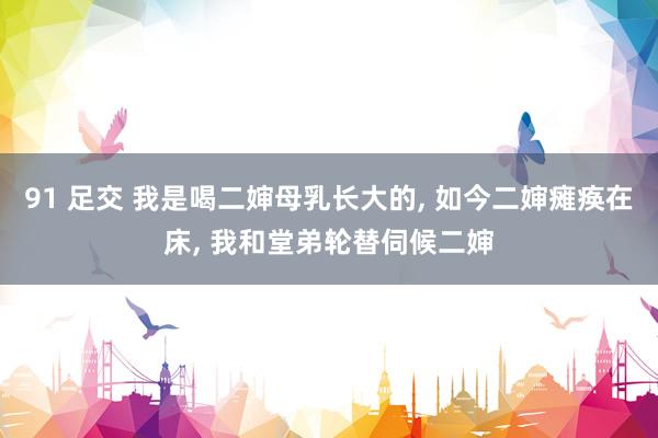 91 足交 我是喝二婶母乳长大的， 如今二婶瘫痪在床， 我和堂弟轮替伺候二婶