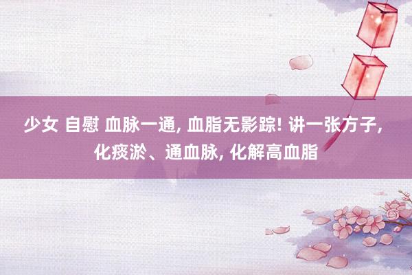 少女 自慰 血脉一通， 血脂无影踪! 讲一张方子， 化痰淤、通血脉， 化解高血脂