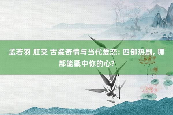 孟若羽 肛交 古装奇情与当代爱恋: 四部热剧， 哪部能戳中你的心?