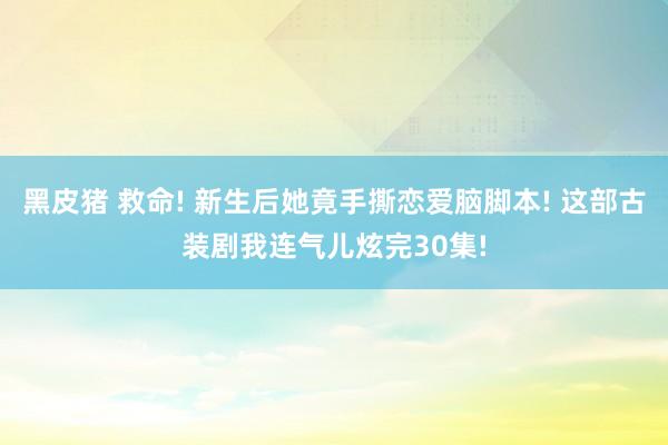 黑皮猪 救命! 新生后她竟手撕恋爱脑脚本! 这部古装剧我连气儿炫完30集!