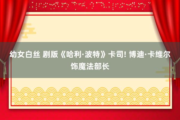 幼女白丝 剧版《哈利·波特》卡司! 博迪·卡维尔饰魔法部长