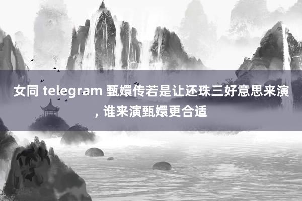 女同 telegram 甄嬛传若是让还珠三好意思来演， 谁来演甄嬛更合适