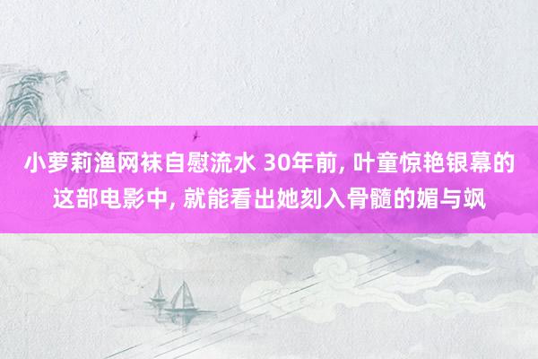 小萝莉渔网袜自慰流水 30年前， 叶童惊艳银幕的这部电影中， 就能看出她刻入骨髓的媚与飒