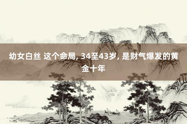 幼女白丝 这个命局， 34至43岁， 是财气爆发的黄金十年
