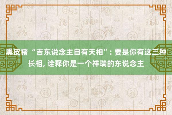 黑皮猪 “吉东说念主自有天相”: 要是你有这三种长相， 诠释你是一个祥瑞的东说念主