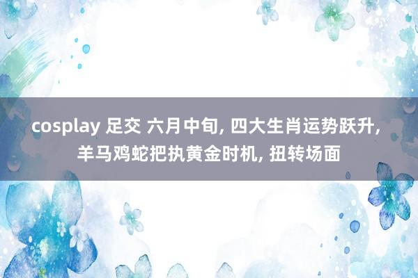 cosplay 足交 六月中旬， 四大生肖运势跃升， 羊马鸡蛇把执黄金时机， 扭转场面