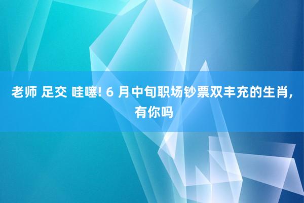 老师 足交 哇噻! 6 月中旬职场钞票双丰充的生肖， 有你吗