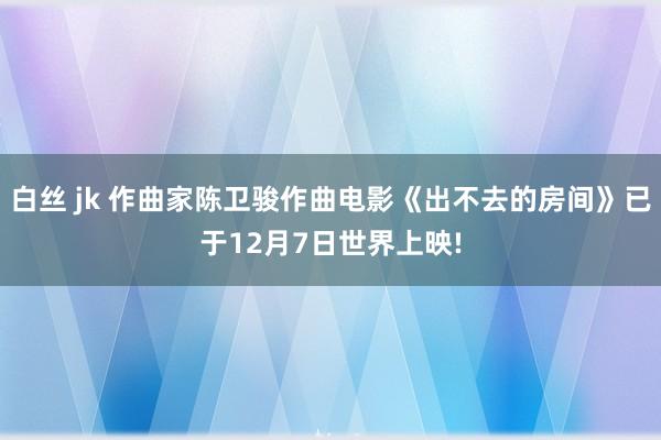 白丝 jk 作曲家陈卫骏作曲电影《出不去的房间》已于12月7日世界上映!